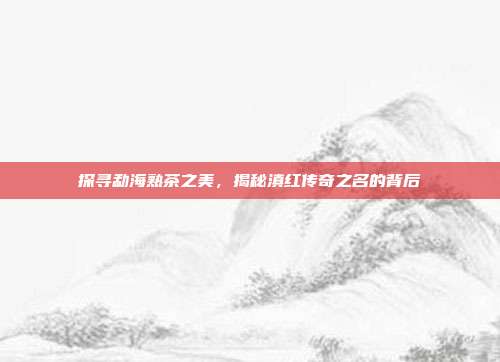 探寻勐海熟茶之美，揭秘滇红传奇之名的背后
