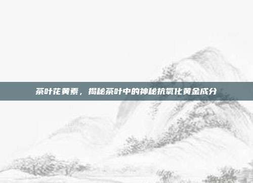 茶叶花黄素，揭秘茶叶中的神秘抗氧化黄金成分