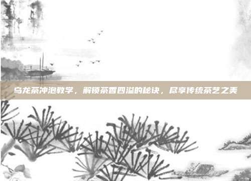 乌龙茶冲泡教学，解锁茶香四溢的秘诀，尽享传统茶艺之美