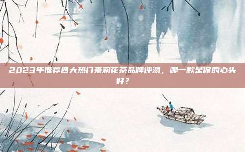 2023年推荐四大热门茉莉花茶品牌评测，哪一款是你的心头好？