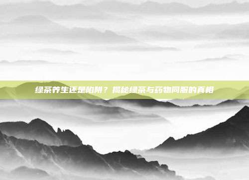 绿茶养生还是陷阱？揭秘绿茶与药物同服的真相