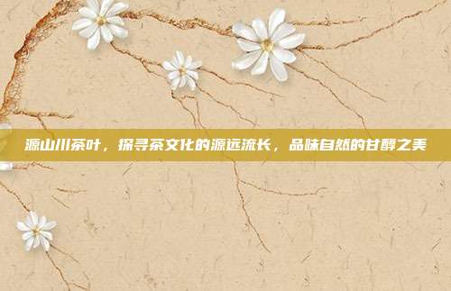 源山川茶叶，探寻茶文化的源远流长，品味自然的甘醇之美