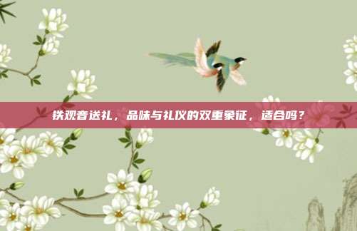 铁观音送礼，品味与礼仪的双重象征，适合吗？