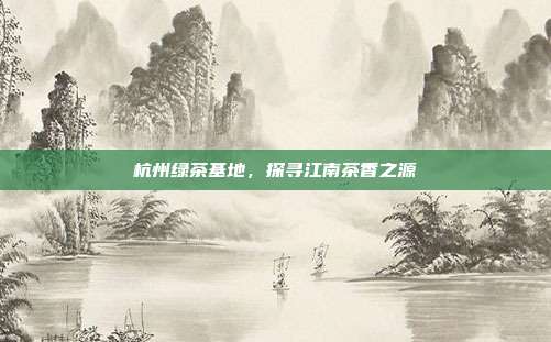 杭州绿茶基地，探寻江南茶香之源