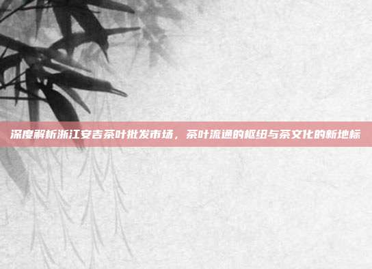深度解析浙江安吉茶叶批发市场，茶叶流通的枢纽与茶文化的新地标