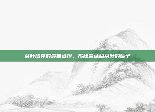 茶叶储存的最佳选择，揭秘最适合茶叶的罐子