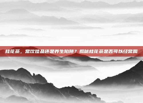 桂花茶，常饮佳品还是养生陷阱？揭秘桂花茶是否可以经常喝