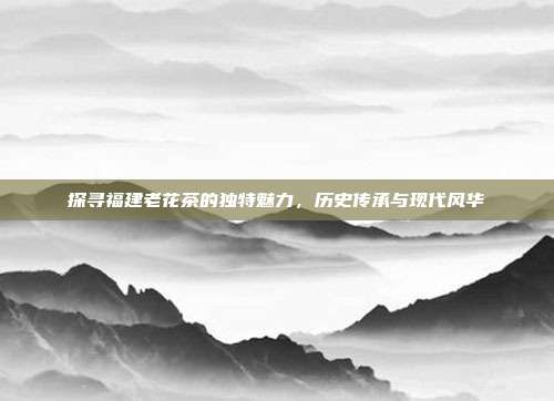 探寻福建老花茶的独特魅力，历史传承与现代风华