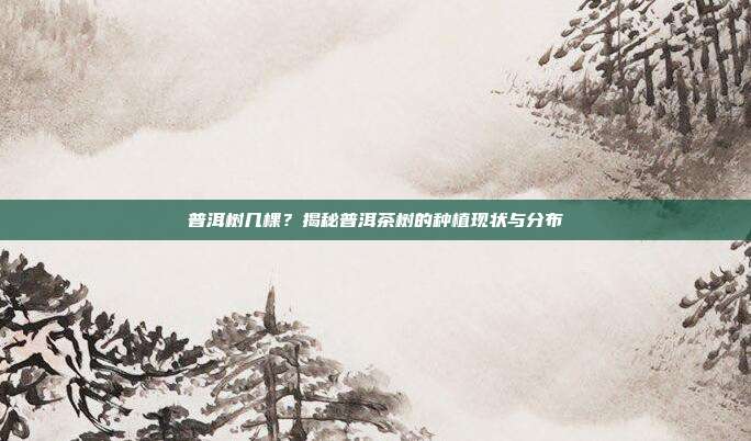 普洱树几棵？揭秘普洱茶树的种植现状与分布