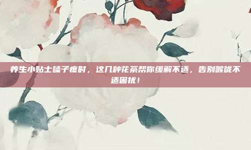 养生小贴士嗓子疼时，这几种花茶帮你缓解不适，告别喉咙不适困扰！