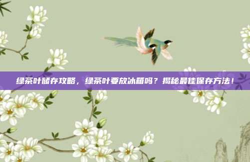 绿茶叶储存攻略，绿茶叶要放冰箱吗？揭秘最佳保存方法！