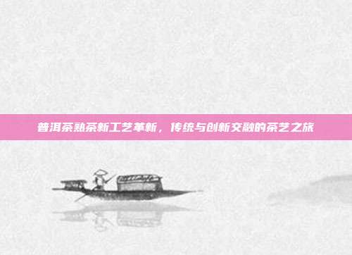 普洱茶熟茶新工艺革新，传统与创新交融的茶艺之旅