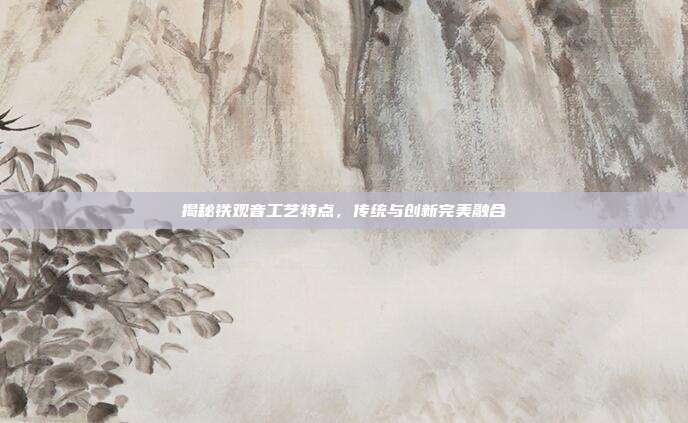 揭秘铁观音工艺特点，传统与创新完美融合