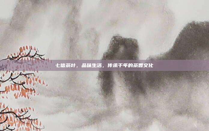 七信茶叶，品味生活，传承千年的茶香文化