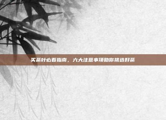买茶叶必看指南，六大注意事项助你挑选好茶