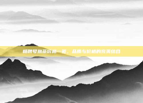 杨聘号熟茶价格一览，品质与价格的完美结合