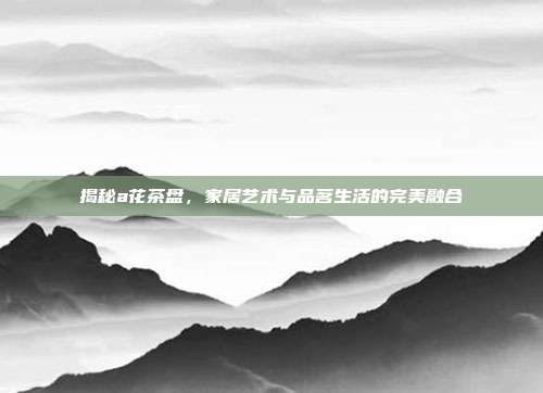 揭秘a花茶盘，家居艺术与品茗生活的完美融合