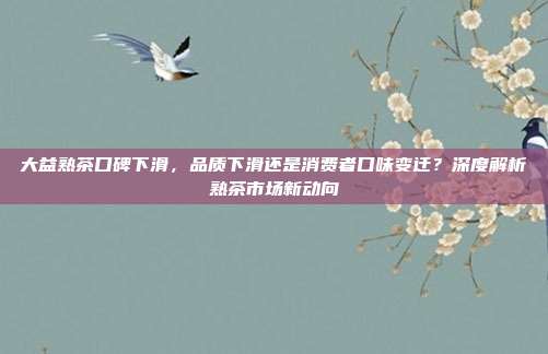 大益熟茶口碑下滑，品质下滑还是消费者口味变迁？深度解析熟茶市场新动向