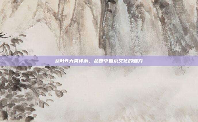 茶叶6大类详解，品味中国茶文化的魅力