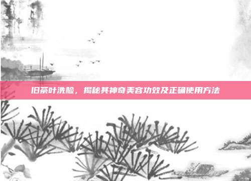 旧茶叶洗脸，揭秘其神奇美容功效及正确使用方法