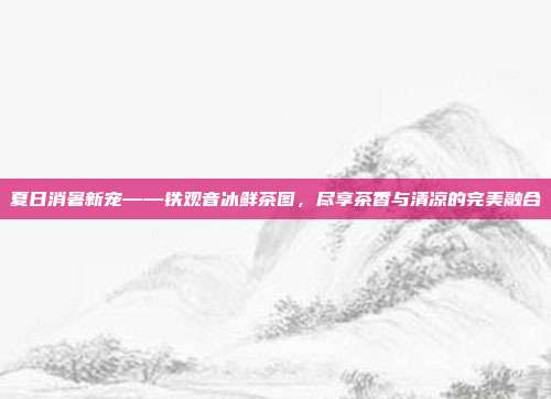 夏日消暑新宠——铁观音冰鲜茶图，尽享茶香与清凉的完美融合
