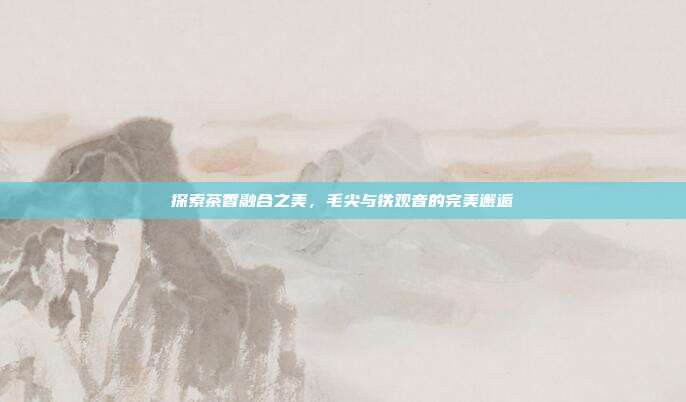 探索茶香融合之美，毛尖与铁观音的完美邂逅
