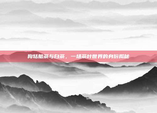 狗牯脑茶与白茶，一场茶叶世界的身份揭秘