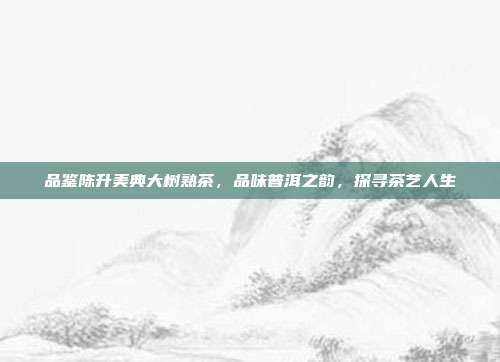 品鉴陈升美典大树熟茶，品味普洱之韵，探寻茶艺人生