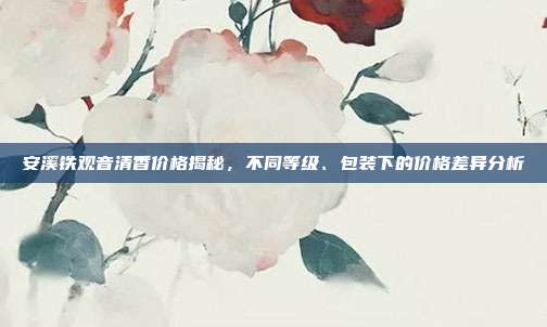 安溪铁观音清香价格揭秘，不同等级、包装下的价格差异分析