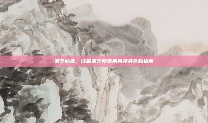 茶艺必备，详解茶艺所需用具及其选购指南