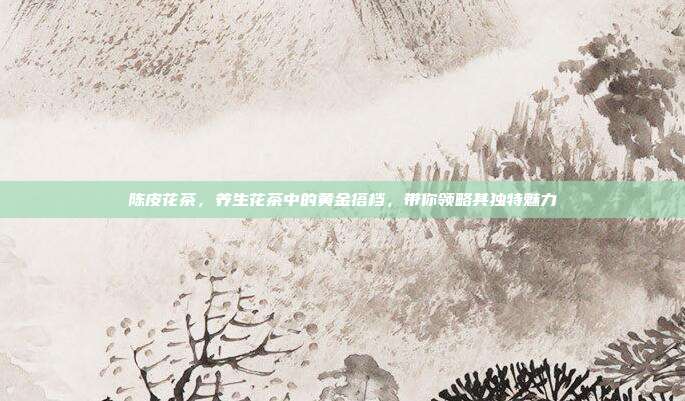 陈皮花茶，养生花茶中的黄金搭档，带你领略其独特魅力