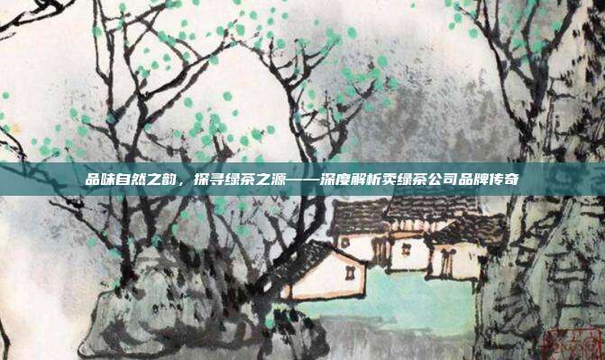 品味自然之韵，探寻绿茶之源——深度解析卖绿茶公司品牌传奇