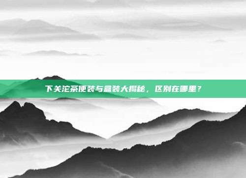 下关沱茶便装与盒装大揭秘，区别在哪里？