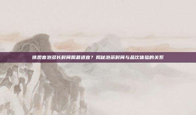 铁观音泡多长时间喝最适宜？揭秘泡茶时间与品饮体验的关系