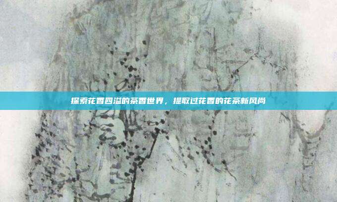 探索花香四溢的茶香世界，提取过花香的花茶新风尚