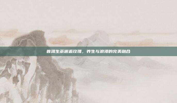 普洱生茶邂逅玫瑰，养生与浪漫的完美融合