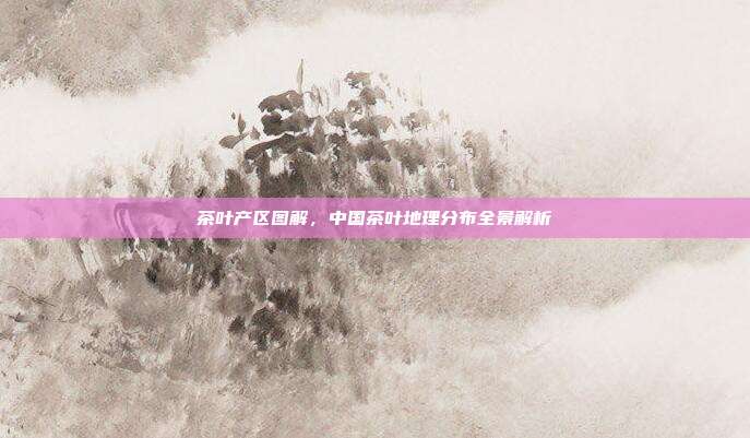 茶叶产区图解，中国茶叶地理分布全景解析