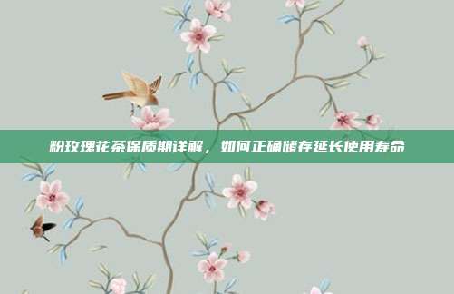 粉玫瑰花茶保质期详解，如何正确储存延长使用寿命