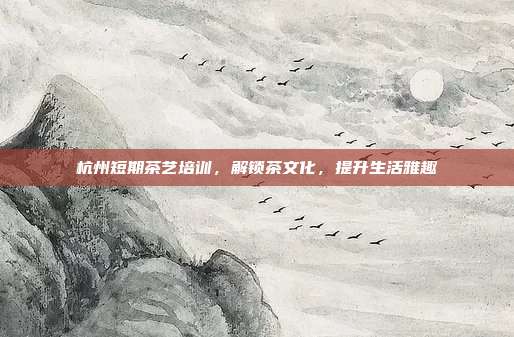 杭州短期茶艺培训，解锁茶文化，提升生活雅趣