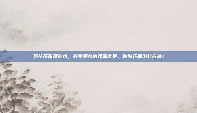 菊花茶玫瑰泡水，养生美容的双重享受，教你正确泡制方法！