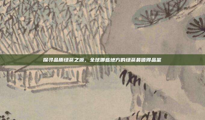 探寻品质绿茶之源，全球哪些地方的绿茶最值得品鉴