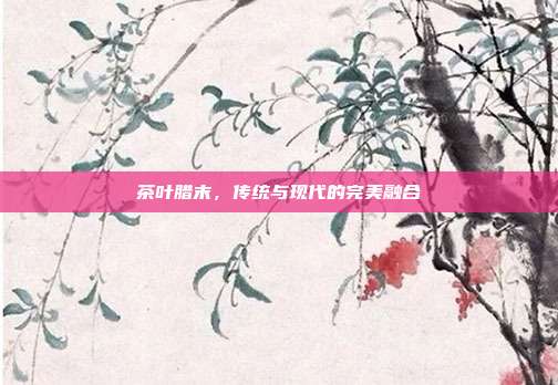 茶叶腊末，传统与现代的完美融合