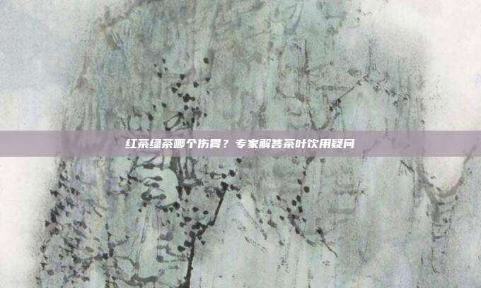 红茶绿茶哪个伤胃？专家解答茶叶饮用疑问
