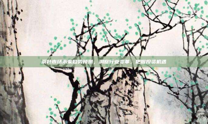 茶叶市场未来趋势预测，洞察行业变革，把握投资机遇