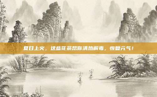 夏日上火，这些花茶帮你清热解毒，恢复元气！