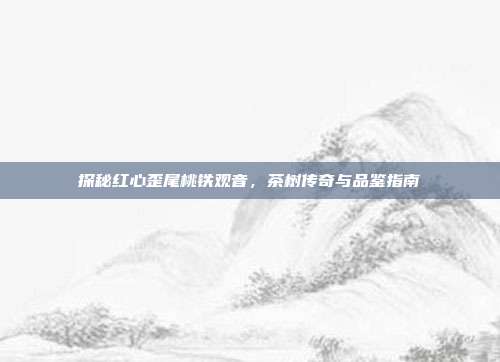 探秘红心歪尾桃铁观音，茶树传奇与品鉴指南