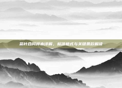 茶叶合同样本详解，标准格式与关键条款解读