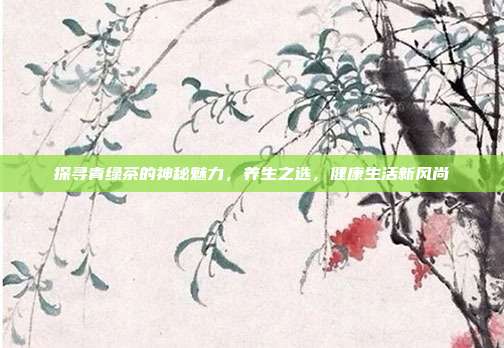 探寻青绿茶的神秘魅力，养生之选，健康生活新风尚