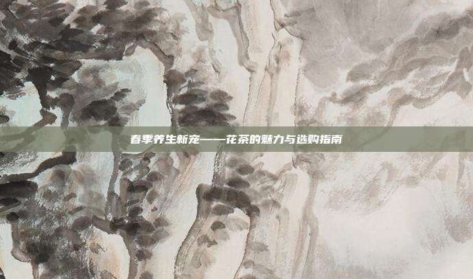 春季养生新宠——花茶的魅力与选购指南