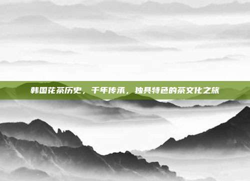 韩国花茶历史，千年传承，独具特色的茶文化之旅